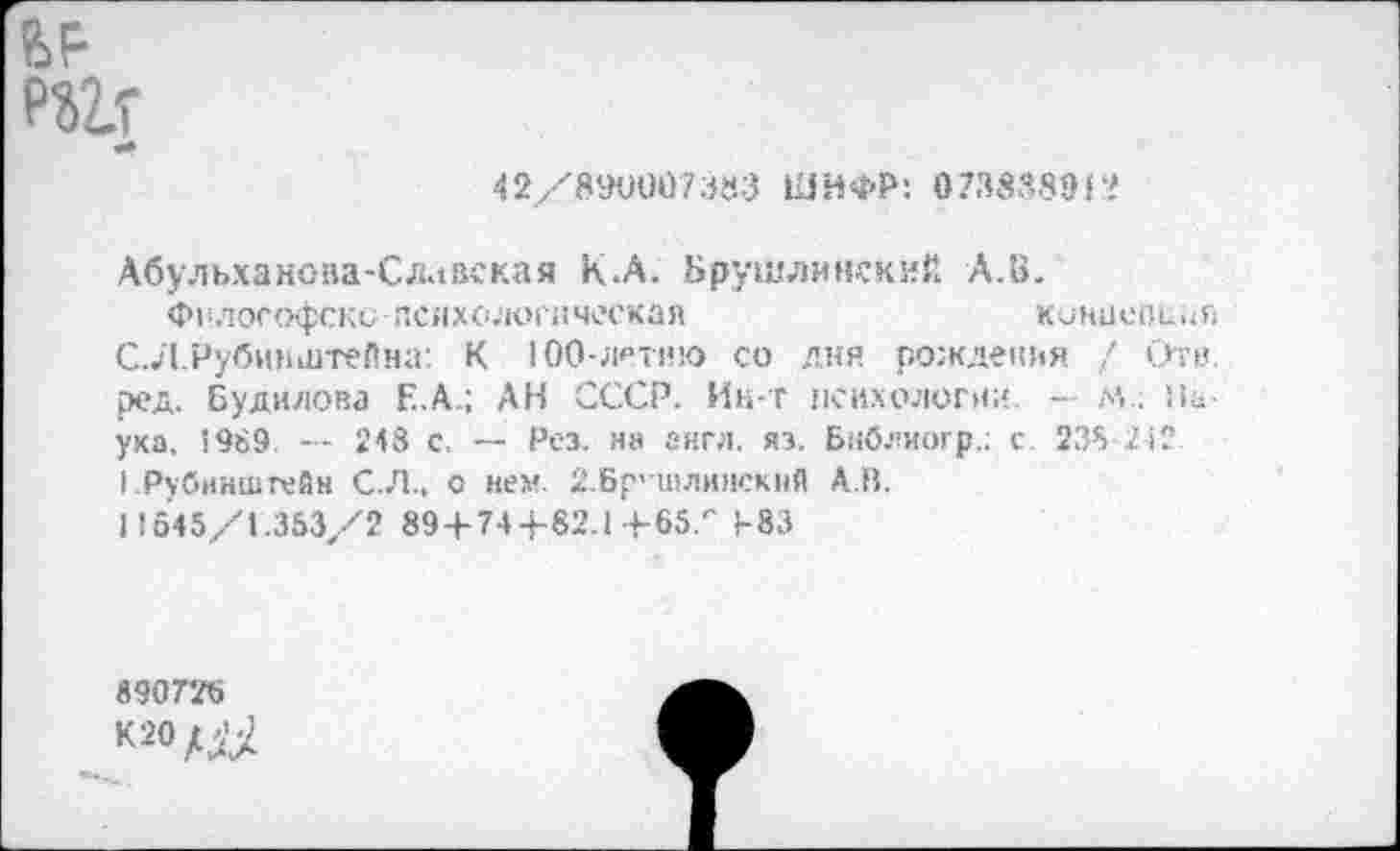 ﻿?>9 РШ
42/890007383 ШИФР: 07387,89!
Абульханова-Сллвская к.А. Брушлинский А.В.
Философски психологическая	концепция
С. Л.Рубинштейна: К 100-летию со дня рожденья / Отв. ред. Будилова Е.А.; АН СССР. Ин-т психологии — м . На ука. 1989. — 248 с, — Рез. на англ. яэ. Бнблиогр.: с. 238 242 I .Рубинштейн С.Л., о нем 2.Бр'шли>1СКНЙ А.В.
I! 645/1.353/2 89 + 74 4-82.1+65.'' Р83
890726